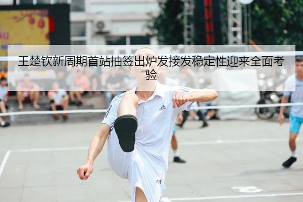 王楚钦新周期首站抽签出炉发接发稳定性迎来全面考验